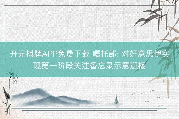 开元棋牌APP免费下载 嘱托部: 对好意思伊实现第一阶段关注备忘录示意迎接
