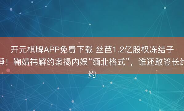 开元棋牌APP免费下载 丝芭1.2亿股权冻结子锤！鞠婧祎解约案揭内娱“缅北格式”，谁还敢签长约