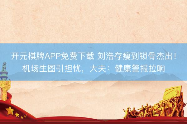 开元棋牌APP免费下载 刘浩存瘦到锁骨杰出！机场生图引担忧，大夫：健康警报拉响