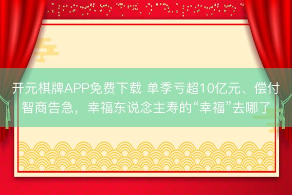 开元棋牌APP免费下载 单季亏超10亿元、偿付智商告急，幸福东说念主寿的“幸福”去哪了