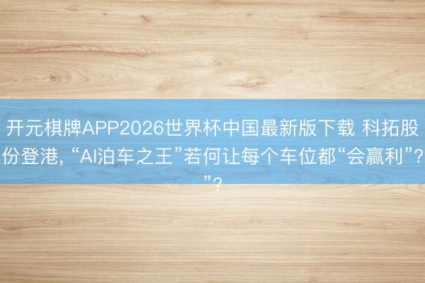 开元棋牌APP2026世界杯中国最新版下载 科拓股份登港, “AI泊车之王”若何让每个车位都“会赢利”?