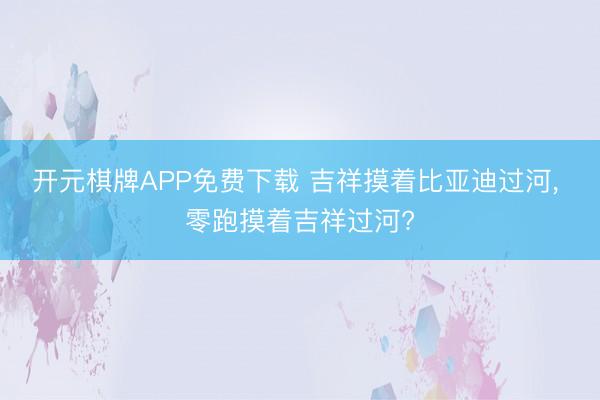 开元棋牌APP免费下载 吉祥摸着比亚迪过河, 零跑摸着吉祥过河?