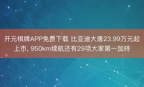 开元棋牌APP免费下载 比亚迪大唐23.99万元起上市, 950km续航还有29项大家第一加持
